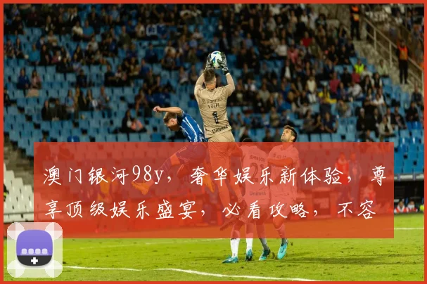 澳门银河98y，奢华娱乐新体验，尊享顶级娱乐盛宴，必看攻略，不容错过