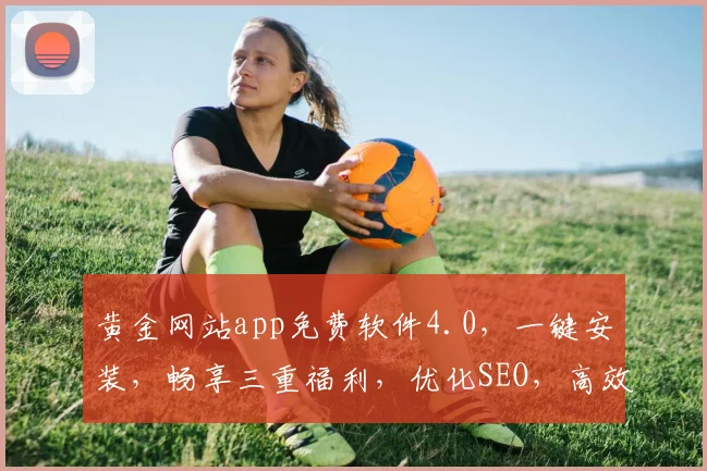 黄金网站app免费软件4.0，一键安装，畅享三重福利，优化SEO，高效便捷