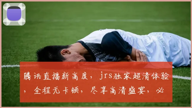 腾讯直播新高度，jrs独家超清体验，全程无卡顿，尽享高清盛宴，必看