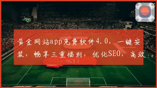 黄金网站app免费软件4.0，一键安装，畅享三重福利，优化SEO，高效便捷