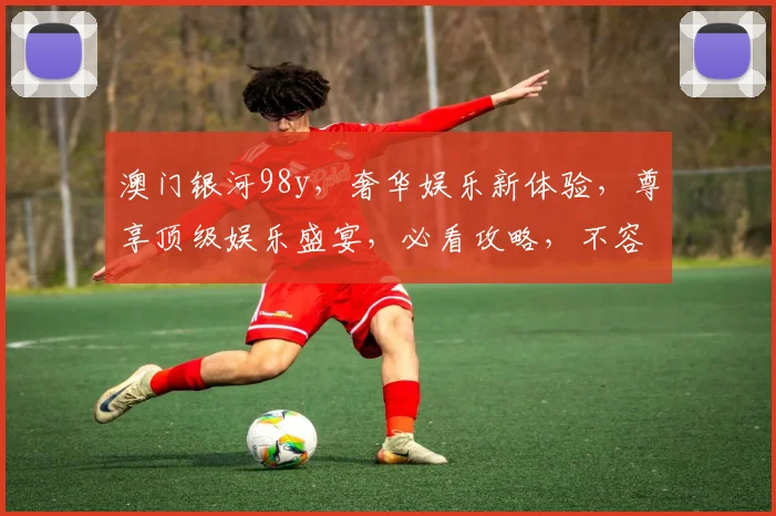 澳门银河98y，奢华娱乐新体验，尊享顶级娱乐盛宴，必看攻略，不容错过