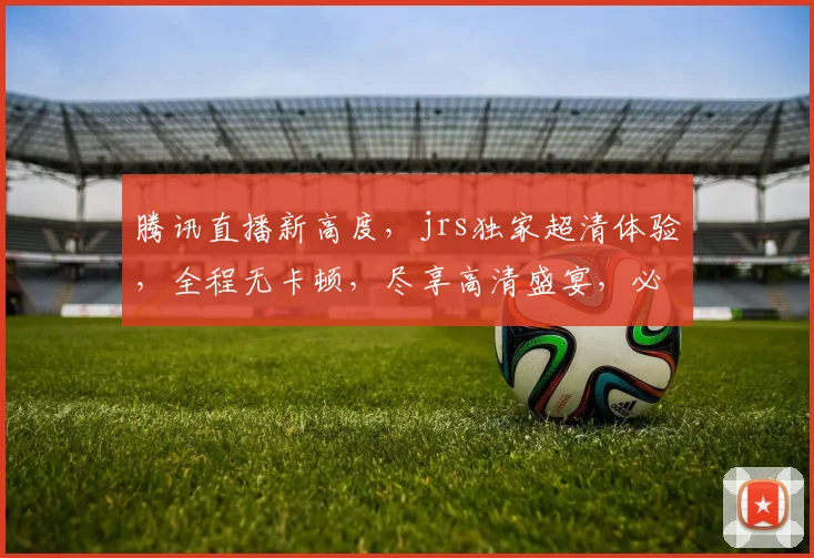 腾讯直播新高度，jrs独家超清体验，全程无卡顿，尽享高清盛宴，必看